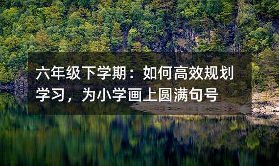六年级下学期:如何高效规划学习,为小学画上圆满句号
