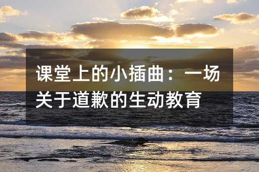课堂上的小插曲:一场关于道歉的生动教育