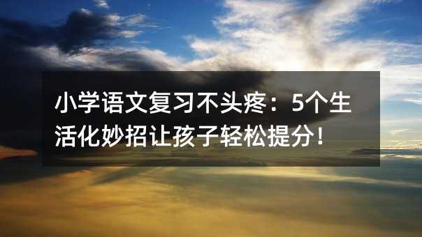 小学语文复习不头疼:5个生活化妙招让孩子轻松提分!