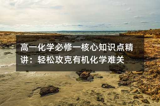 高一化学必修一核心知识点精讲:轻松攻克有机化学难关