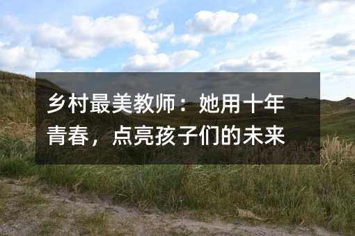 乡村最美教师:她用十年青春,点亮孩子们的未来