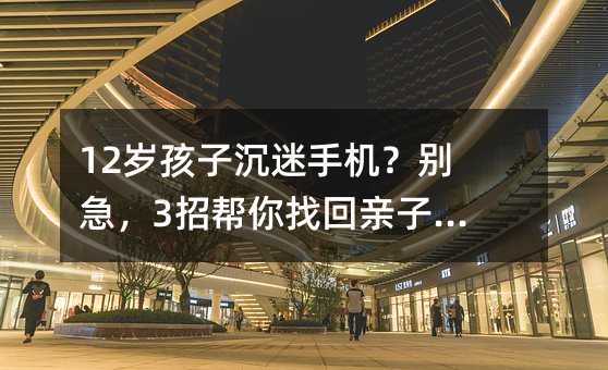 12岁孩子沉迷手机?别急,3招帮你找回亲子时光!