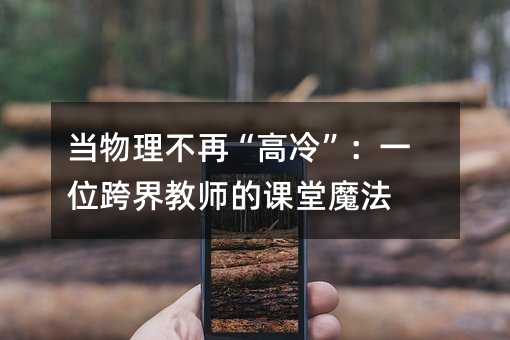 当物理不再“高冷”:一位跨界教师的课堂魔法