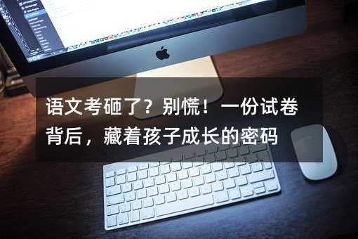 语文考砸了?别慌!一份试卷背后,藏着孩子成长的密码
