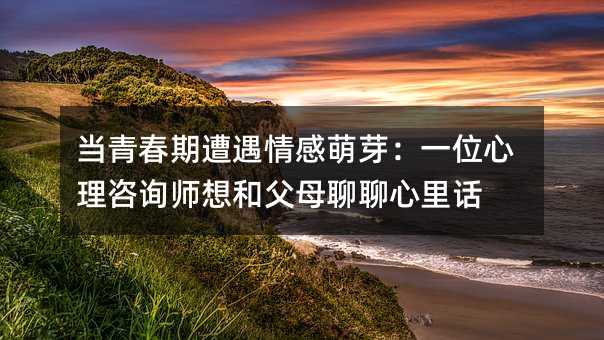 当青春期遭遇情感萌芽:一位心理咨询师想和父母聊聊心里话